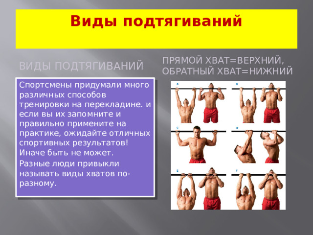 Виды подтягиваний   ВИДЫ ПОДТЯГИВАНИЙ Прямой хват=верхний, Обратный хват=нижний Спортсмены придумали много различных способов тренировки на перекладине. и если вы их запомните и правильно примените на практике, ожидайте отличных спортивных результатов! Иначе быть не может. Разные люди привыкли называть виды хватов по-разному.
