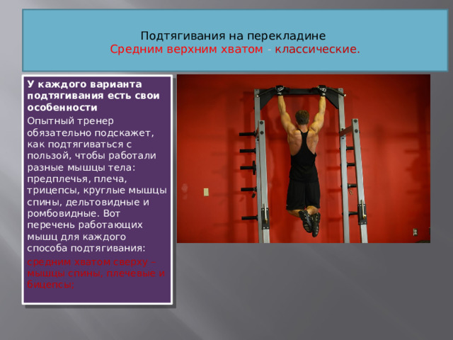 Подтягивания на перекладине   Средним верхним хватом  - классические.   У каждого варианта подтягивания есть свои особенности Опытный тренер обязательно подскажет, как подтягиваться с пользой, чтобы работали разные мышцы тела: предплечья, плеча, трицепсы, круглые мышцы спины, дельтовидные и ромбовидные. Вот перечень работающих мышц для каждого способа подтягивания: средним хватом сверху – мышцы спины, плечевые и бицепсы;
