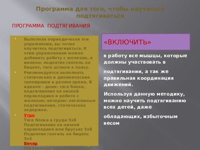 Программа для того, чтобы научиться подтягиваться   Программа подтягивания «ВКЛЮЧИТЬ» Выполняя периодически эти упражнения, вы точно научитесь подтягиваться. К этим упражнениям можно добавить работу с железом, а именно: поднятия гантель на бицепс, тяга штанги к поясу. Рекомендуется выполнять статические и динамические тренировки в разное время. В идеале - днем: тяга блока, подтягивания на низкой перекладине и работа с железом; вечером: негативные подтягивание, статическая задержка. Утро  Тяга блока в груди 5х8  Подтягивания на низкой перекладине или брусьях 5х8  Поднятие гантель на бицепс 5х5  Вечер  Негативные подтягивания 5х6-8  Статическая задержка 2х2 по 6-12 секунд для каждой из трех позиций Выполнять три раза в неделю.   в работу все мышцы, которые должны участвовать в подтягивании, а так же правильная координация движений. Используя данную методику, можно научить подтягиванию всех детей, даже обладающих, избыточным весом