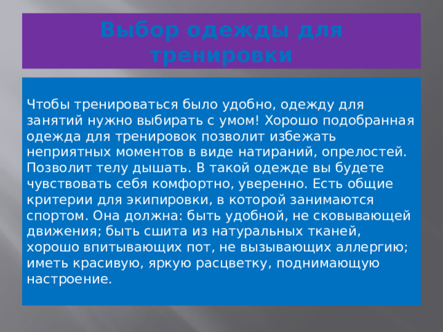 Выбор одежды для тренировки    Чтобы тренироваться было удобно, одежду для занятий нужно выбирать с умом! Хорошо подобранная одежда для тренировок позволит избежать неприятных моментов в виде натираний, опрелостей. Позволит телу дышать. В такой одежде вы будете чувствовать себя комфортно, уверенно. Есть общие критерии для экипировки, в которой занимаются спортом. Она должна: быть удобной, не сковывающей движения; быть сшита из натуральных тканей, хорошо впитывающих пот, не вызывающих аллергию; иметь красивую, яркую расцветку, поднимающую настроение.