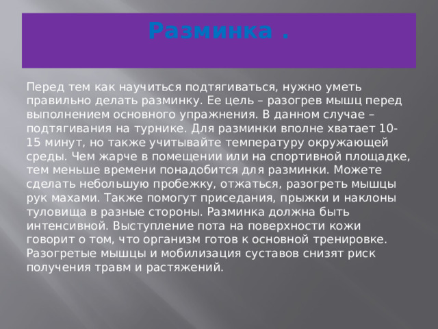 Разминка .   Перед тем как научиться подтягиваться, нужно уметь правильно делать разминку. Ее цель – разогрев мышц перед выполнением основного упражнения. В данном случае – подтягивания на турнике. Для разминки вполне хватает 10-15 минут, но также учитывайте температуру окружающей среды. Чем жарче в помещении или на спортивной площадке, тем меньше времени понадобится для разминки. Можете сделать небольшую пробежку, отжаться, разогреть мышцы рук махами. Также помогут приседания, прыжки и наклоны туловища в разные стороны. Разминка должна быть интенсивной. Выступление пота на поверхности кожи говорит о том, что организм готов к основной тренировке. Разогретые мышцы и мобилизация суставов снизят риск получения травм и растяжений.