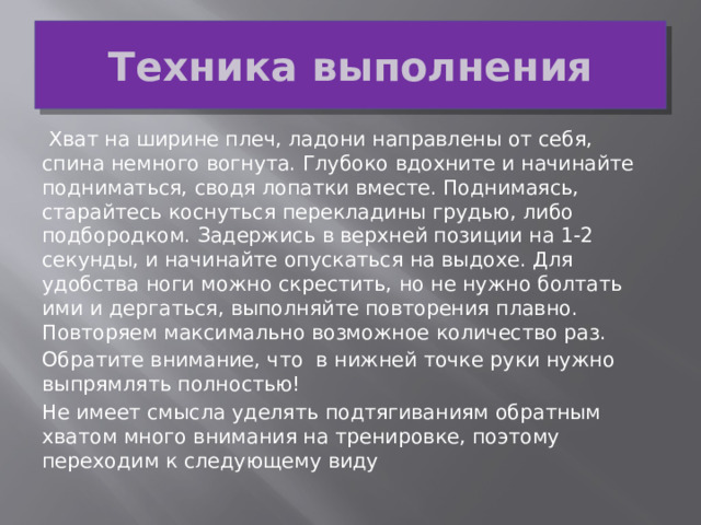 Техника выполнения   Хват на ширине плеч, ладони направлены от себя, спина немного вогнута. Глубоко вдохните и начинайте подниматься, сводя лопатки вместе. Поднимаясь, старайтесь коснуться перекладины грудью, либо подбородком. Задержись в верхней позиции на 1-2 секунды, и начинайте опускаться на выдохе. Для удобства ноги можно скрестить, но не нужно болтать ими и дергаться, выполняйте повторения плавно. Повторяем максимально возможное количество раз. Обратите внимание, что  в нижней точке руки нужно выпрямлять полностью! Не имеет смысла уделять подтягиваниям обратным хватом много внимания на тренировке, поэтому переходим к следующему виду