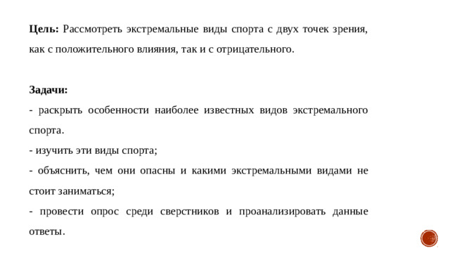 Цель: Рассмотреть экстремальные виды спорта с двух точек зрения, как с положительного влияния, так и с отрицательного. Задачи: - раскрыть особенности наиболее известных видов экстремального спорта. - изучить эти виды спорта ; - объяснить, чем они опасны и какими экстремальными видами не стоит заниматься ; - провести опрос среди сверстников и проанализировать данные ответы.