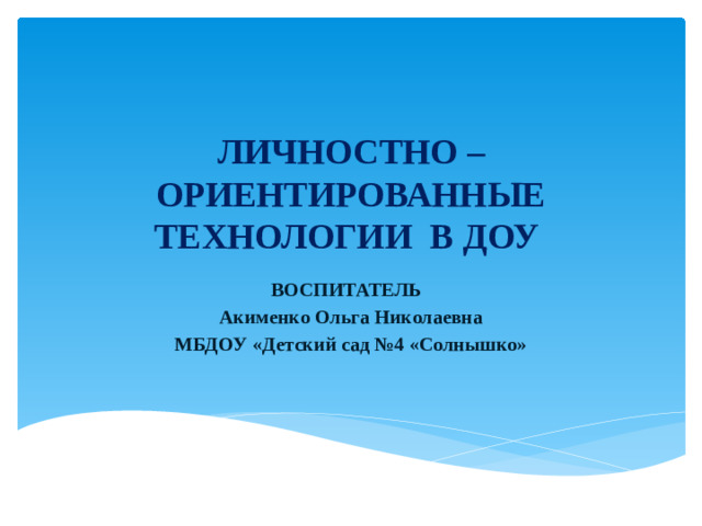ЛИЧНОСТНО – ОРИЕНТИРОВАННЫЕ ТЕХНОЛОГИИ В ДОУ ВОСПИТАТЕЛЬ Акименко Ольга Николаевна МБДОУ «Детский сад №4 «Солнышко»
