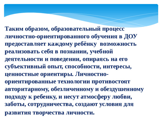 Таким образом, образовательный процесс личностно-ориентированного обучения в ДОУ предоставляет каждому ребёнку возможность реализовать себя в познании, учебной деятельности и поведении, опираясь на его субъективный опыт, способности, интересы, ценностные ориентиры. Личностно-ориентированные технологии противостоят авторитарному, обезличенному и обездушенному подходу к ребенку, и несут атмосферу любви, заботы, сотрудничества, создают условия для развития творчества личности .