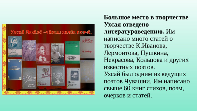 Большое место в творчестве Ухсая отведено литературоведению.  Им написано много статей о творчестве К.Иванова, Лермонтова, Пушкина, Некрасова, Кольцова и других известных поэтов.  Ухсай был одним из ведущих поэтов Чувашии. Им написано свыше 60 книг стихов, поэм, очерков и статей.