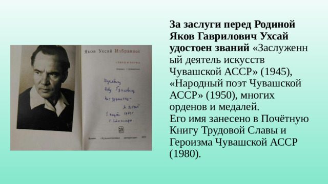 За заслуги перед Родиной Яков Гаврилович Ухсай удостоен   званий  «Заслуженный деятель искусств Чувашской АССР» (1945), «Народный поэт Чувашской АССР» (1950), многих орденов и медалей.  Его имя занесено в Почётную Книгу Трудовой Славы и Героизма Чувашской АССР (1980).