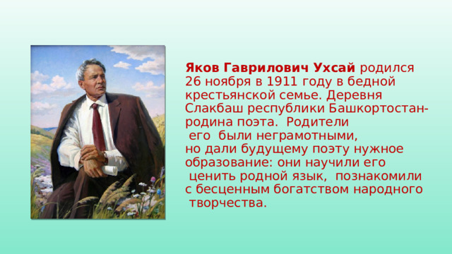 Яков Гаврилович Ухсай  родился   26 ноября в 1911 году в бедной   крестьянской семье. Деревня Слакбаш республики Башкортостан-родина поэта.  Родители   его  были неграмотными,   но дали будущему поэту нужное   образование: они научили его   ценить родной язык,  познакомили   с бесценным богатством народного   творчества.
