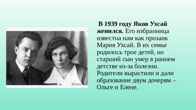 В 1939 году Яков Ухсай женился.  Его избранница известна нам как прозаик Мария Ухсай. В их семье родилось трое детей, но старший сын умер в раннем детстве из-за болезни. Родители вырастили и дали образование двум дочерям – Ольге и Елене.