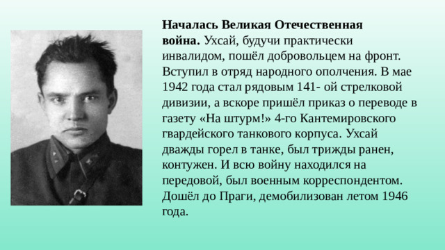 Началась Великая Отечественная война.  Ухсай, будучи практически инвалидом, пошёл добровольцем на фронт. Вступил в отряд народного ополчения. В мае 1942 года стал рядовым 141- ой стрелковой дивизии, а вскоре пришёл приказ о переводе в газету «На штурм!» 4-го Кантемировского гвардейского танкового корпуса. Ухсай дважды горел в танке, был трижды ранен, контужен. И всю войну находился на передовой, был военным корреспондентом. Дошёл до Праги, демобилизован летом 1946 года.