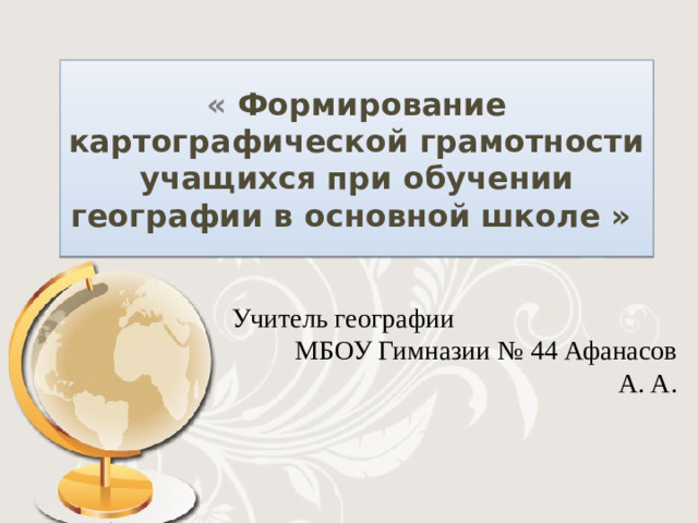 « Формирование картографической грамотности учащихся при обучении географии в основной школе » Учитель географии МБОУ Гимназии № 44 Афанасов А. А.