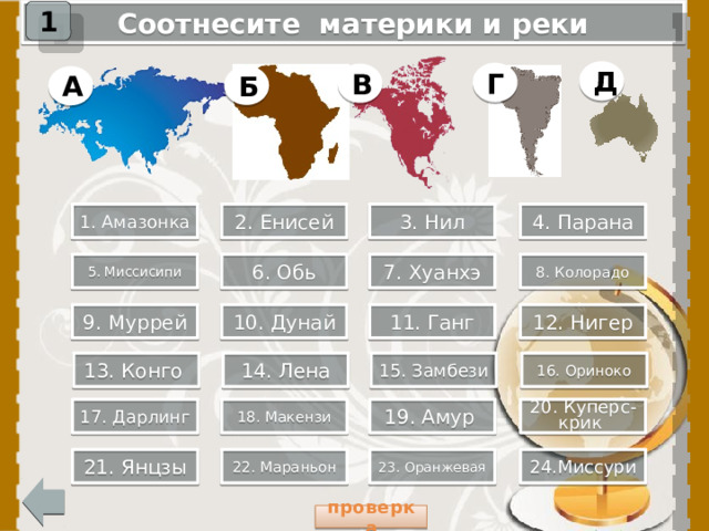 1 Соотнесите материки и реки Д Г В Б А 1. Амазонка 2. Енисей 3. Нил 4. Парана 8. Колорадо 7. Хуанхэ 5. Миссисипи 6. Обь 9. Муррей 10. Дунай 11. Ганг 12. Нигер При нажатии на прямоугольник «проверка», откроется слайд с ответами. 13. Конго 14. Лена 15. Замбези 16. Ориноко 18. Макензи 20. Куперс-крик 19. Амур 17. Дарлинг 21. Янцзы 22. Мараньон 23. Оранжевая 24.Миссури  проверка