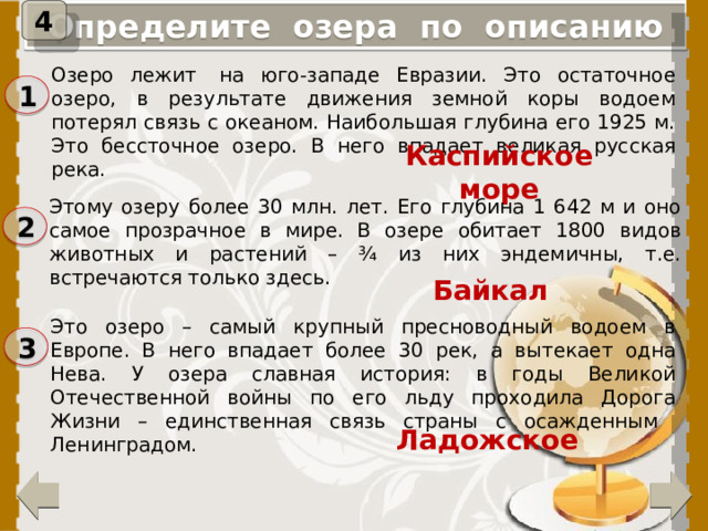 4 Определите озера по описанию Озеро лежит  на юго-западе Евразии. Это остаточное озеро, в результате движения земной коры водоем потерял связь с океаном. Наибольшая глубина его 1925 м. Это бессточное озеро. В него впадает великая русская река. 1 Каспийское море Этому озеру более 30 млн. лет. Его глубина 1 642 м и оно самое прозрачное в мире. В озере обитает 1800 видов животных и растений – ¾ из них эндемичны, т.е. встречаются только здесь. 2 Байкал Это озеро – самый крупный пресноводный водоем в Европе. В него впадает более 30 рек, а вытекает одна Нева. У озера славная история: в годы Великой Отечественной войны по его льду проходила Дорога Жизни – единственная связь страны с осажденным Ленинградом. 3 При нажатии на цифру, появится название озера. Ладожское