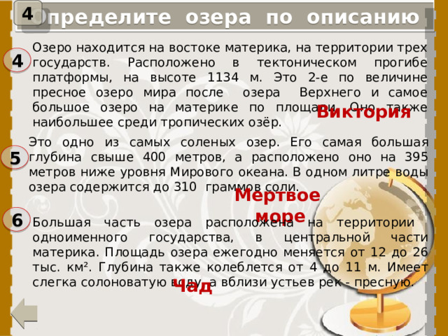 4 Определите озера по описанию Озеро находится на востоке материка, на территории трех государств. Расположено в тектоническом прогибе платформы, на высоте 1134 м. Это 2-е по величине пресное озеро мира после озера Верхнего и самое большое озеро на материке по площади. Оно также наибольшее среди тропических озёр. 4 Виктория Это одно из самых соленых озер. Его самая большая глубина свыше 400 метров, а расположено оно на 395 метров ниже уровня Мирового океана. В одном литре воды озера содержится до 310 граммов соли. 5 Мертвое море 6 Большая часть озера расположена на территории одноименного государства, в центральной части материка. Площадь озера ежегодно меняется от 12 до 26 тыс. км². Глубина также колеблется от 4 до 11 м. Имеет слегка солоноватую воду, а вблизи устьев рек - пресную. При нажатии на цифру, появится название озера. Чад