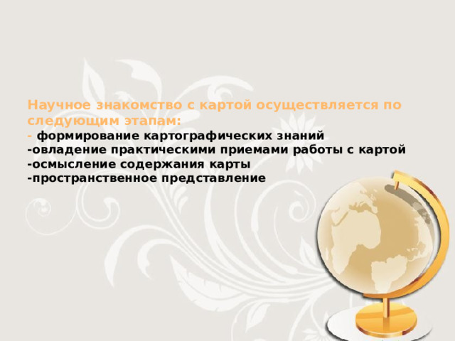 Научное знакомство с картой осуществляется по следующим этапам:  - формирование картографических знаний  -овладение практическими приемами работы с картой  -осмысление содержания карты  -пространственное представление