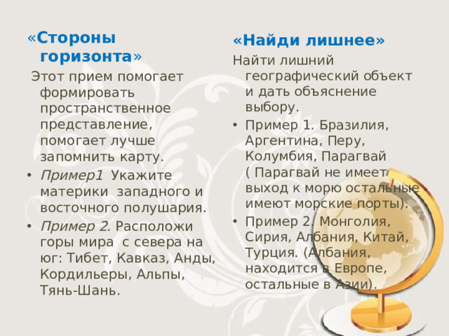 « Стороны горизонта »     Этот прием помогает формировать пространственное представление, помогает лучше запомнить карту. Пример1  Укажите  материки  западного и восточного полушария. Пример 2.  Расположи горы мира  с севера на юг: Тибет, Кавказ, Анды, Кордильеры, Альпы, Тянь-Шань. «Найди лишнее»   Найти лишний географический объект и дать объяснение выбору.