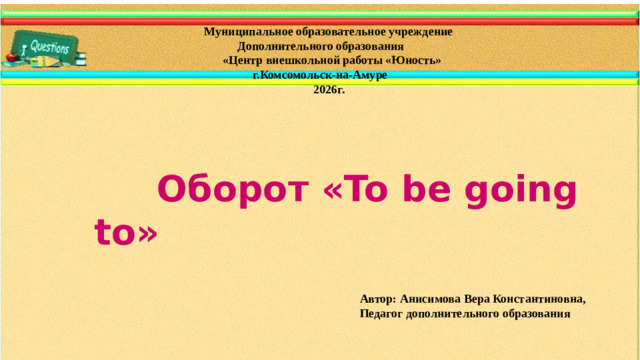 Муниципальное образовательное учреждение  Дополнительного образования  «Центр внешкольной работы «Юность»  г.Комсомольск-на-Амуре  2026г.  Оборот «To be going to» Автор: Анисимова Вера Константиновна,  Педагог дополнительного образования