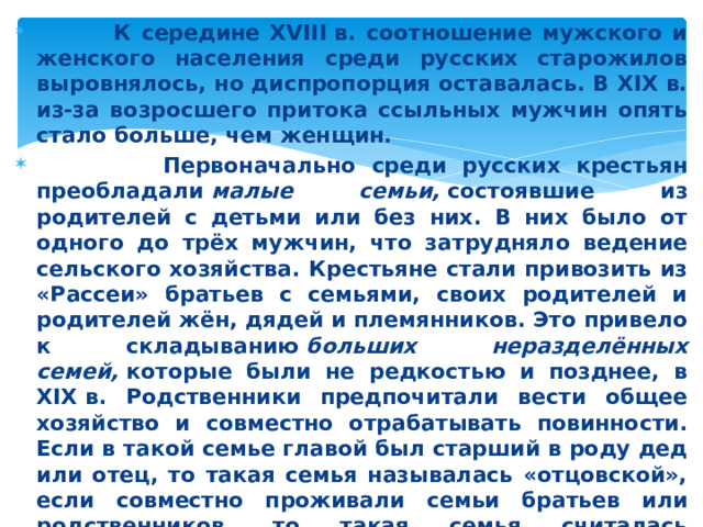 К середине XVIII в. соотношение мужского и женского населения среди русских старожилов выровнялось, но диспропорция оставалась. В XIX в. из-за возросшего притока ссыльных мужчин опять стало больше, чем женщин.  Первоначально среди русских крестьян преобладали  малые семьи,  состоявшие из родителей с детьми или без них. В них было от одного до трёх мужчин, что затрудняло ведение сельского хозяйства. Крестьяне стали привозить из «Рассеи» братьев с семьями, своих родителей и родителей жён, дядей и племянников. Это привело к складыванию  больших неразделённых семей,  которые были не редкостью и позднее, в XIX в. Родственники предпочитали вести общее хозяйство и совместно отрабатывать повинности. Если в такой семье главой был старший в роду дед или отец, то такая семья называлась «отцовской», если совместно проживали семьи братьев или родственников, то такая семья считалась «брацкой». Со второй половины XVIII в. неразделённая семья включала до 30 человек, по 7–10 мужчин в каждой.