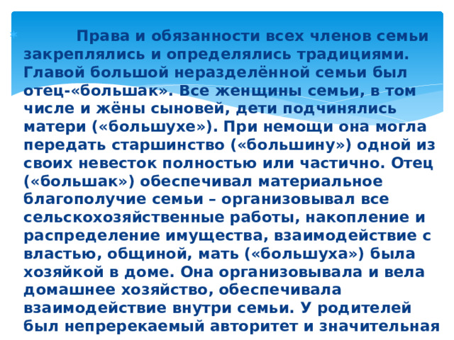 Права и обязанности всех членов семьи закреплялись и определялись традициями. Главой большой неразделённой семьи был отец-«большак». Все женщины семьи, в том числе и жёны сыновей, дети подчинялись матери («большухе»). При немощи она могла передать старшинство («большину») одной из своих невесток полностью или частично. Отец («большак») обеспечивал материальное благополучие семьи – организовывал все сельскохозяйственные работы, накопление и распределение имущества, взаимодействие с властью, общиной, мать («большуха») была хозяйкой в доме. Она организовывала и вела домашнее хозяйство, обеспечивала взаимодействие внутри семьи. У родителей был непререкаемый авторитет и значительная власть над детьми, и это воспринималось как норма взаимоотношений между членами семьи.