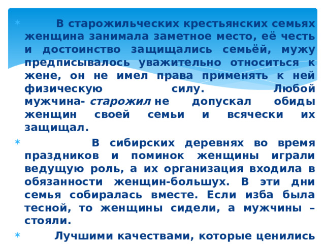 В старожильческих крестьянских семьях женщина занимала заметное место, её честь и достоинство защищались семьёй, мужу предписывалось уважительно относиться к жене, он не имел права применять к ней физическую силу. Любой мужчина-  старожил  не допускал обиды женщин своей семьи и всячески их защищал.  В сибирских деревнях во время праздников и поминок женщины играли ведущую роль, а их организация входила в обязанности женщин-большух. В эти дни семья собиралась вместе. Если изба была тесной, то женщины сидели, а мужчины – стояли.  Лучшими качествами, которые ценились в жёнах, были трудолюбие, чистоплотность, опрятность, умение быстро справляться с работой, поддерживать мир в семье.