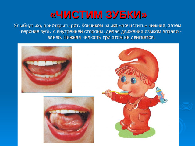 «ЧИСТИМ ЗУБКИ» Улыбнуться, приоткрыть рот. Кончиком языка «почистить» нижние, затем верхние зубы с внутренней стороны, делая движения языком вправо - влево. Нижняя челюсть при этом не двигается.