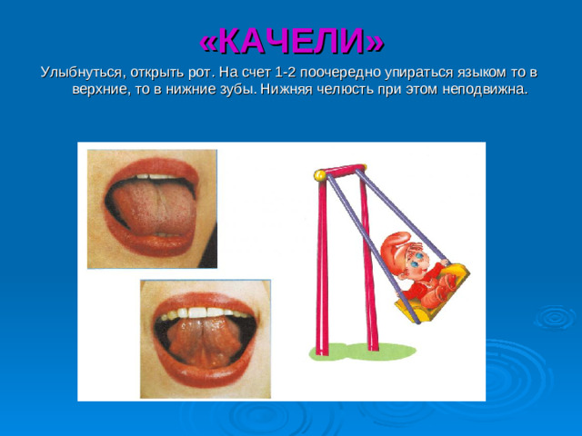 «КАЧЕЛИ» Улыбнуться, открыть рот. На счет 1-2 поочередно упираться языком то в верхние, то в нижние зубы. Нижняя челюсть при этом неподвижна.