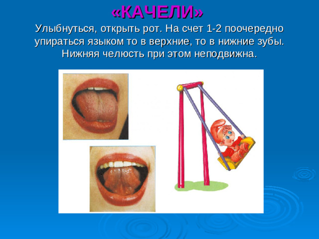 «КАЧЕЛИ»  Улыбнуться, открыть рот. На счет 1-2 поочередно упираться языком то в верхние, то в нижние зубы. Нижняя челюсть при этом неподвижна.