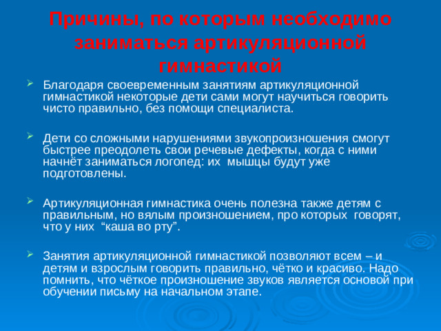 Причины, по которым необходимо заниматься артикуляционной гимнастикой   Благодаря своевременным занятиям артикуляционной гимнастикой некоторые дети сами могут научиться говорить чисто правильно, без помощи специалиста. Дети со сложными нарушениями звукопроизношения смогут быстрее преодолеть свои речевые дефекты, когда с ними начнёт заниматься логопед: их мышцы будут уже подготовлены. Артикуляционная гимнастика очень полезна также детям с правильным, но вялым произношением, про которых говорят, что у них “каша во рту”. Занятия артикуляционной гимнастикой позволяют всем – и детям и взрослым говорить правильно, чётко и красиво. Надо помнить, что чёткое произношение звуков является основой при обучении письму на начальном этапе.