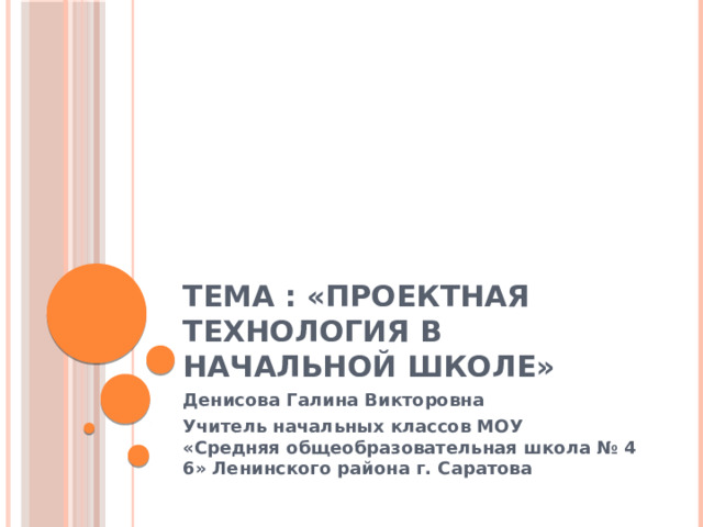 Тема : «Проектная технология в начальной школе» Денисова Галина Викторовна Учитель начальных классов МОУ «Средняя общеобразовательная школа № 46» Ленинского района г. Саратова  