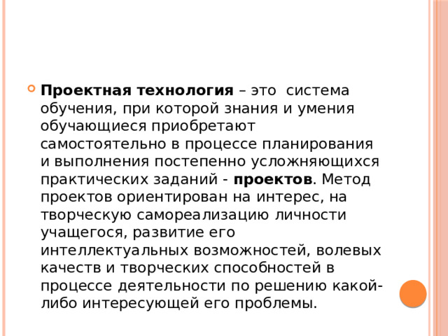 Проектная технология  – это  система обучения, при которой знания и умения обучающиеся приобретают самостоятельно в процессе планирования и выполнения постепенно усложняющихся практических заданий -  проектов . Метод проектов ориентирован на интерес, на творческую самореализацию личности учащегося, развитие его интеллектуальных возможностей, волевых качеств и творческих способностей в процессе деятельности по решению какой-либо интересующей его проблемы.