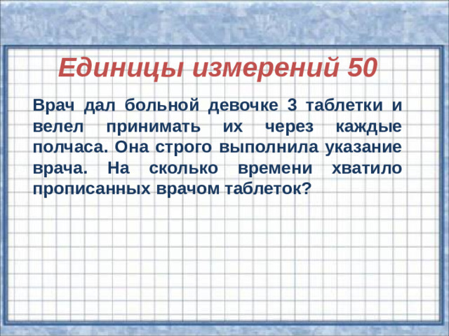 Единицы измерений 50 Врач дал больной девочке 3 таблетки и велел принимать их через каждые полчаса. Она строго выполнила указание врача. На сколько времени хватило прописанных врачом таблеток?