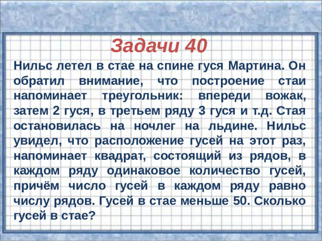 Задачи 40 Нильс летел в стае на спине гуся Мартина. Он обратил внимание, что построение стаи напоминает треугольник: впереди вожак, затем 2 гуся, в третьем ряду 3 гуся и т.д. Стая остановилась на ночлег на льдине. Нильс увидел, что расположение гусей на этот раз, напоминает квадрат, состоящий из рядов, в каждом ряду одинаковое количество гусей, причём число гусей в каждом ряду равно числу рядов. Гусей в стае меньше 50. Сколько гусей в стае?