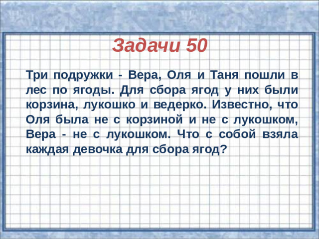 Задачи 50  Три подружки - Вера, Оля и Таня пошли в лес по ягоды. Для сбора ягод у них были корзина, лукошко и ведерко. Известно, что Оля была не с корзиной и не с лукошком, Вера - не с лукошком. Что с собой взяла каждая девочка для сбора ягод?