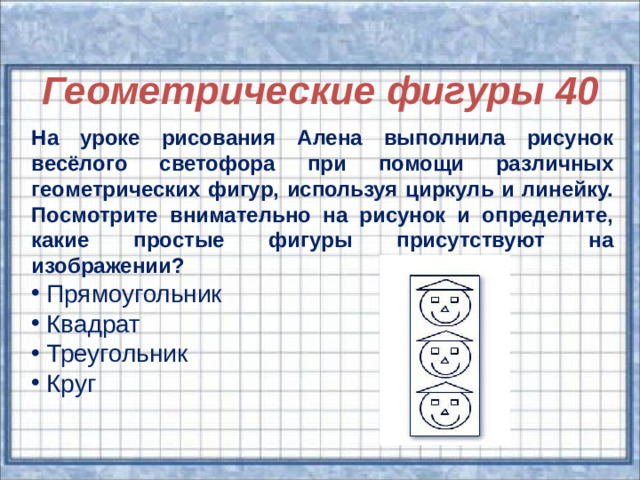Геометрические фигуры 40 Геометрические фигуры 40 На уроке рисования Алена выполнила рисунок весёлого светофора при помощи различных геометрических фигур, используя циркуль и линейку. Посмотрите внимательно на рисунок и определите, какие простые фигуры присутствуют на изображении?