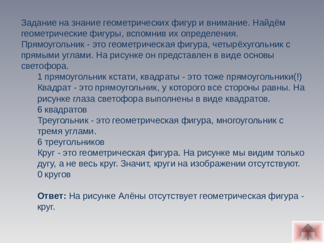 Задание на знание геометрических фигур и внимание. Найдём геометрические фигуры, вспомнив их определения.  Прямоугольник - это геометрическая фигура, четырёхугольник с прямыми углами. На рисунке он представлен в виде основы светофора. 1 прямоугольник кстати, квадраты - это тоже прямоугольники(!) Квадрат - это прямоугольник, у которого все стороны равны. На рисунке глаза светофора выполнены в виде квадратов. 6 квадратов Треугольник - это геометрическая фигура, многоугольник с тремя углами. 6 треугольников Круг - это геометрическая фигура. На рисунке мы видим только дугу, а не весь круг. Значит, круги на изображении отсутствуют. 0 кругов  Ответ: На рисунке Алёны отсутствует геометрическая фигура - круг.