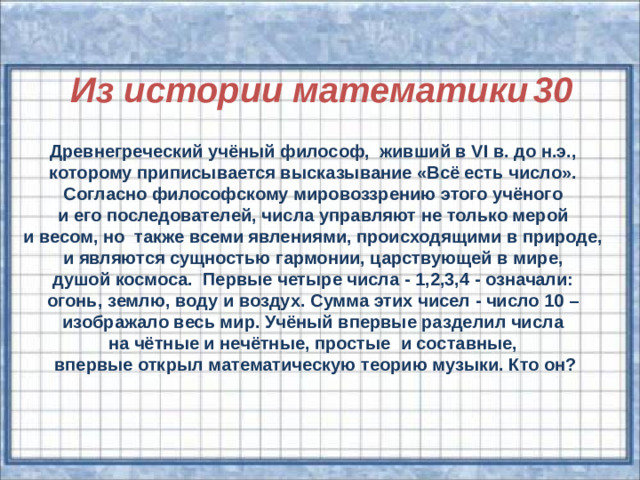 Из истории математики  30 Древнегреческий учёный философ, живший в VІ в. до н.э., которому приписывается высказывание «Всё есть число». Согласно философскому мировоззрению этого учёного и его последователей, числа управляют не только мерой и весом, но также всеми явлениями, происходящими в природе, и являются сущностью гармонии, царствующей в мире, душой космоса. Первые четыре числа - 1,2,3,4 - означали: огонь, землю, воду и воздух. Сумма этих чисел - число 10 – изображало весь мир. Учёный впервые разделил числа на чётные и нечётные, простые и составные, впервые открыл математическую теорию музыки. Кто он?