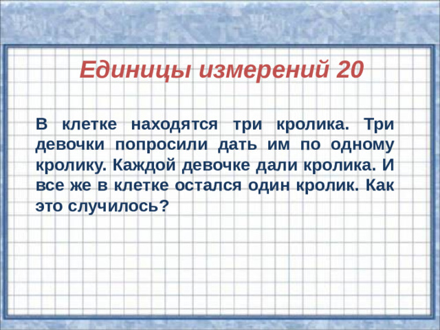 Единицы измерений 20 В клетке находятся три кролика. Три девочки попросили дать им по одному кролику. Каждой девочке дали кролика. И все же в клетке остался один кролик. Как это случилось?