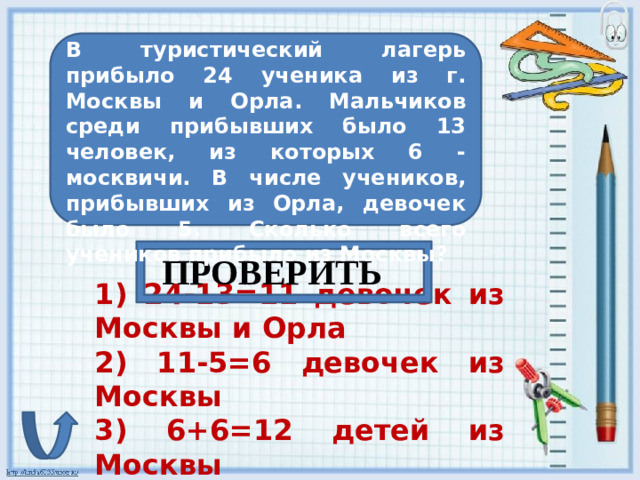 В туристический лагерь прибыло 24 ученика из г. Москвы и Орла. Мальчиков среди прибывших было 13 человек, из которых 6 - москвичи. В числе учеников, прибывших из Орла, девочек было 5. Сколько всего учеников прибыло из Москвы? ПРОВЕРИТЬ 1) 24-13=11 девочек из Москвы и Орла 2) 11-5=6 девочек из Москвы 3) 6+6=12 детей из Москвы
