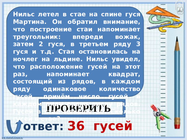 Нильс летел в стае на спине гуся Мартина. Он обратил внимание, что построение стаи напоминает треугольник: впереди вожак, затем 2 гуся, в третьем ряду 3 гуся и т.д. Стая остановилась на ночлег на льдине. Нильс увидел, что расположение гусей на этот раз, напоминает квадрат, состоящий из рядов, в каждом ряду одинаковое количество гусей, причём число гусей в каждом ряду равно числу рядов. Гусей в стае меньше 50. Сколько гусей в стае? ПРОВЕРИТЬ ответ:  36  гусей