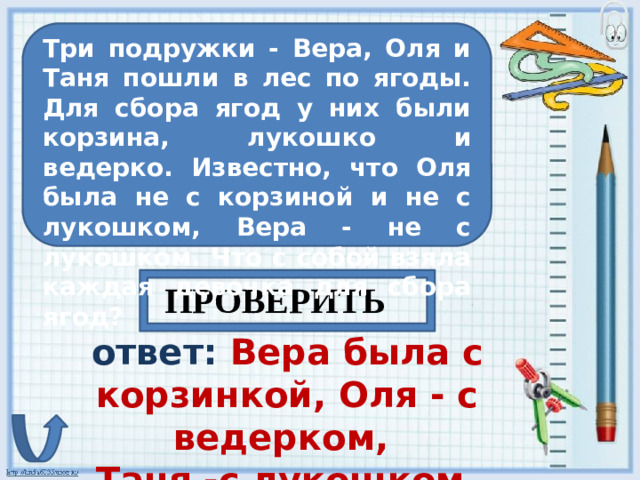 Три подружки - Вера, Оля и Таня пошли в лес по ягоды. Для сбора ягод у них были корзина, лукошко и ведерко. Известно, что Оля была не с корзиной и не с лукошком, Вера - не с лукошком. Что с собой взяла каждая девочка для сбора ягод? ПРОВЕРИТЬ ответ: Вера была с корзинкой, Оля - с ведерком, Таня -с лукошком.