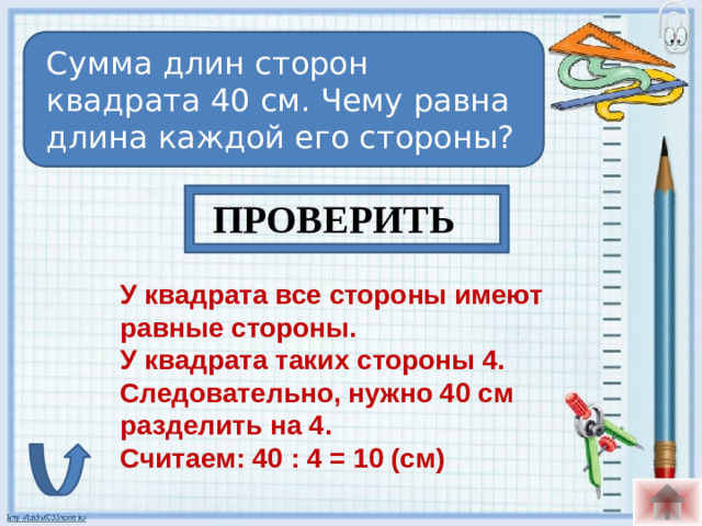 Сумма длин сторон квадрата 40 см. Чему равна длина каждой его стороны? ПРОВЕРИТЬ У квадрата все стороны имеют равные стороны. У квадрата таких стороны 4. Следовательно, нужно 40 см разделить на 4. Считаем: 40 : 4 = 10 (см)