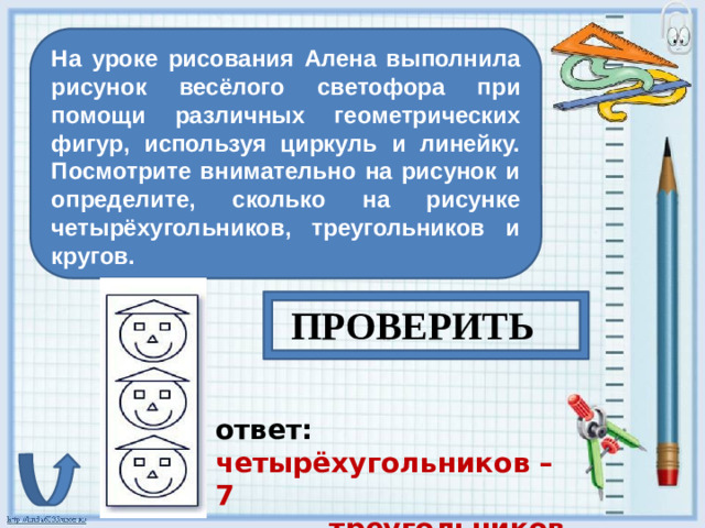 На уроке рисования Алена выполнила рисунок весёлого светофора при помощи различных геометрических фигур, используя циркуль и линейку. Посмотрите внимательно на рисунок и определите, сколько на рисунке четырёхугольников, треугольников и кругов. ПРОВЕРИТЬ ответ: четырёхугольников – 7  треугольников – 6  кругов - 0
