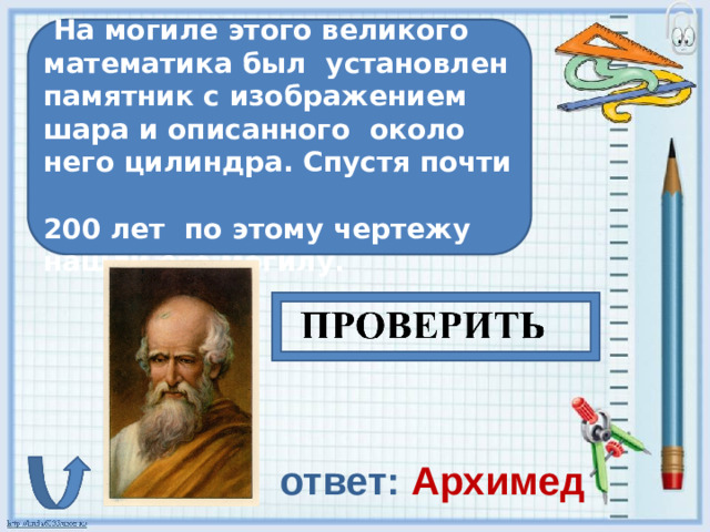 На могиле этого великого математика был установлен памятник с изображением шара и описанного около него цилиндра. Спустя почти 200 лет по этому чертежу нашли его могилу. ответ: Архимед