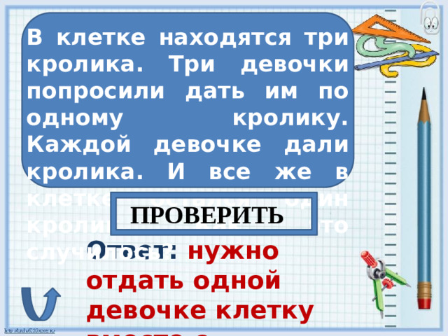 В клетке находятся три кролика. Три девочки попросили дать им по одному кролику. Каждой девочке дали кролика. И все же в клетке остался один кролик. Как это случилось? ПРОВЕРИТЬ Ответ: нужно отдать одной девочке клетку вместе с кроликом.