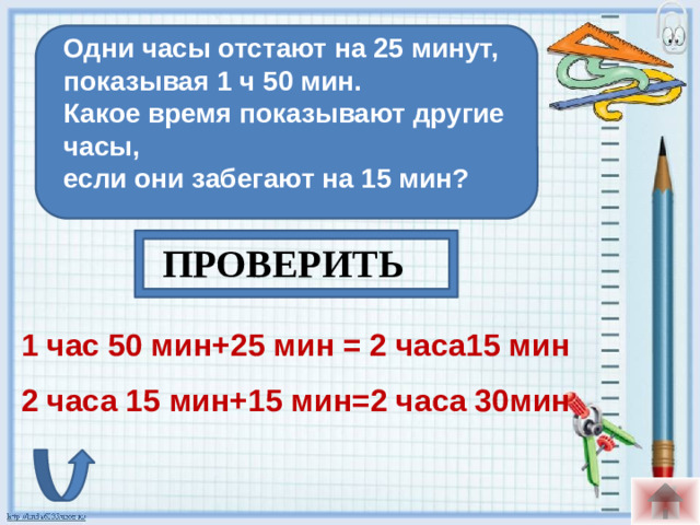 Одни часы отстают на 25 минут, показывая 1 ч 50 мин. Какое время показывают другие часы, если они забегают на 15 мин?  ПРОВЕРИТЬ 1 час 50 мин+25 мин = 2 часа15 мин 2 часа 15 мин+15 мин=2 часа 30мин