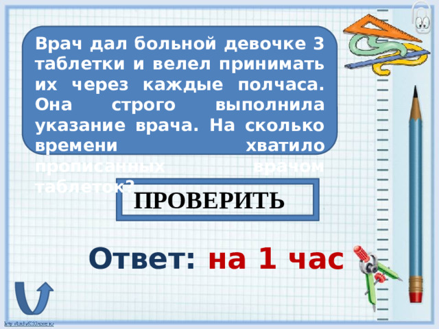 Врач дал больной девочке 3 таблетки и велел принимать их через каждые полчаса. Она строго выполнила указание врача. На сколько времени хватило прописанных врачом таблеток? ПРОВЕРИТЬ Ответ: на 1 час
