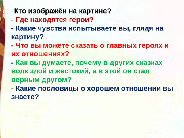 Кто изображён на картине?  - Где находятся герои?  - Какие чувства испытываете вы, глядя на картину?  - Что вы можете сказать о главных героях и их отношениях?  - Как вы думаете, почему в других сказках волк злой и жестокий, а в этой он стал верным другом?  - Какие пословицы о хорошем отношении вы знаете? 