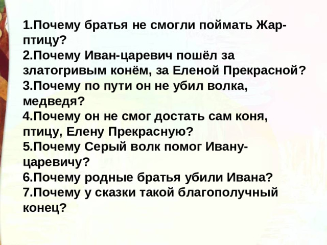 1.Почему братья не смогли поймать Жар-птицу? 2.Почему Иван-царевич пошёл за златогривым конём, за Еленой Прекрасной? 3.Почему по пути он не убил волка, медведя? 4.Почему он не смог достать сам коня, птицу, Елену Прекрасную? 5.Почему Серый волк помог Ивану-царевичу? 6.Почему родные братья убили Ивана? 7.Почему у сказки такой благополучный конец?