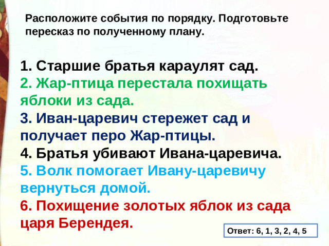 Расположите события по порядку. Подготовьте пересказ по полученному плану. 1. Старшие братья караулят сад. 2. Жар-птица перестала похищать яблоки из сада. 3. Иван-царевич стережет сад и получает перо Жар-птицы. 4. Братья убивают Ивана-царевича. 5. Волк помогает Ивану-царевичу вернуться домой. 6. Похищение золотых яблок из сада царя Берендея. Ответ: 6, 1, 3, 2, 4, 5
