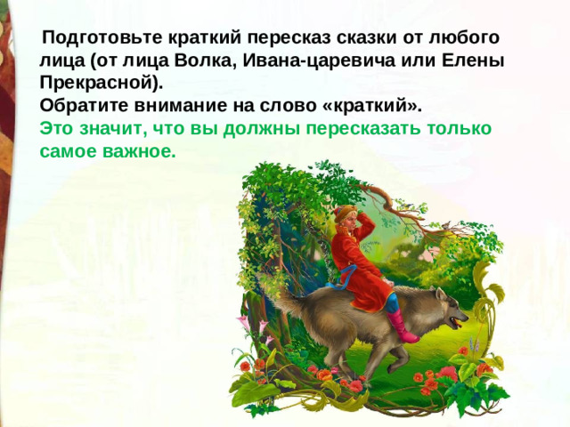 Подготовьте краткий пересказ сказки от любого лица (от лица Волка, Ивана-царевича или Елены Прекрасной). Обратите внимание на слово «краткий». Это значит, что вы должны пересказать только самое важное.